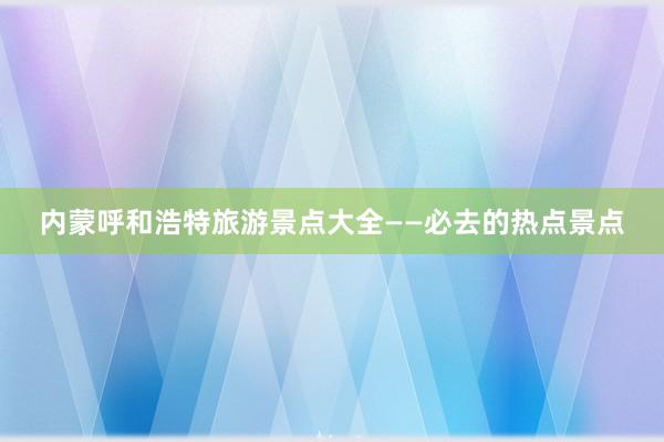 内蒙呼和浩特旅游景点大全——必去的热点景点